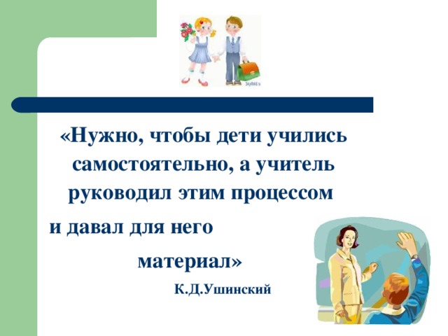 «Нужно, чтобы дети учились самостоятельно, а учитель руководил этим процессом  и давал для него  материал»  К.Д.Ушинский