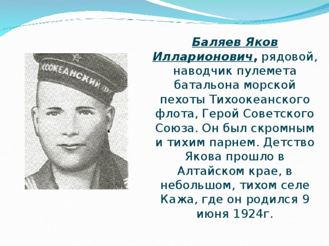 Баляев Яков Илларионович , рядовой, наводчик пулемета батальона морской пехоты Тихоокеанского флота, Герой Советского Союза. Он был скромным и тихим парнем. Детство Якова прошло в Алтайском крае, в небольшом, тихом селе Кажа, где он родился 9 июня 1924г.