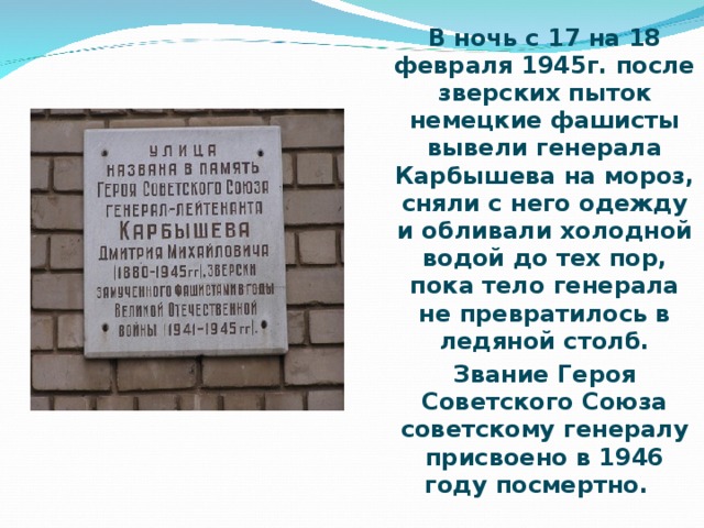 В ночь с 17 на 18 февраля 1945г. после зверских пыток немецкие фашисты вывели генерала Карбышева на мороз, сняли с него одежду и обливали холодной водой до тех пор, пока тело генерала не превратилось в ледяной столб. Звание Героя Советского Союза советскому генералу присвоено в 1946 году посмертно.