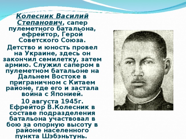 Колесник Василий Степанович ,  сапер пулеметного батальона, ефрейтор, Герой Советского Союза. Детство и юность провел на Украине, здесь он закончил семилетку, затем армию. Служил сапером в пулеметном батальоне на Дальнем Востоке в приграничном с Китаем районе, где его и застала война с Японией. 10 августа 1945г. Ефрейтор В.Колесник в составе подразделения батальона участвовал в бою за опорную высоту в районе населенного пункта Шэбэньтунь.