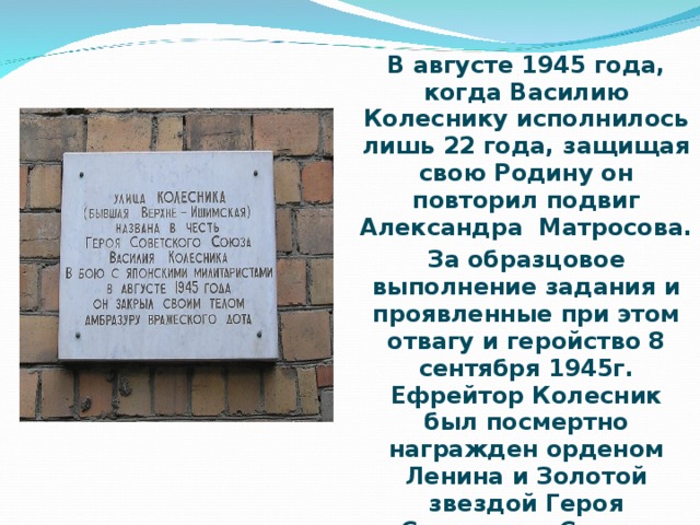 В августе 1945 года, когда Василию Колеснику исполнилось лишь 22 года, защищая свою Родину он повторил подвиг Александра Матросова. За образцовое выполнение задания и проявленные при этом отвагу и геройство 8 сентября 1945г. Ефрейтор Колесник был посмертно награжден орденом Ленина и Золотой звездой Героя Советского Союза.