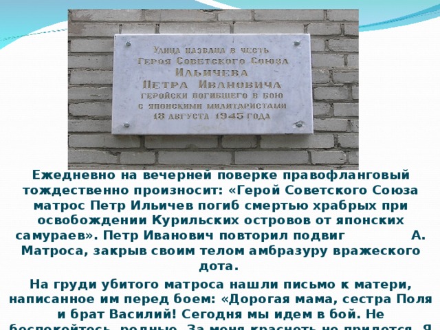 Ежедневно на вечерней поверке правофланговый тождественно произносит: «Герой Советского Союза матрос Петр Ильичев погиб смертью храбрых при освобождении Курильских островов от японских самураев». Петр Иванович повторил подвиг А. Матроса, закрыв своим телом амбразуру вражеского дота. На груди убитого матроса нашли письмо к матери, написанное им перед боем: «Дорогая мама, сестра Поля и брат Василий! Сегодня мы идем в бой. Не беспокойтесь, родные. За меня краснеть не придется. Я с честью выполню свой долг перед Родиной. И клятву, которую давал перед боем, сдержу до конца!»