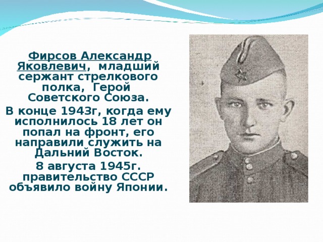 Фирсов Александр Яковлевич , младший сержант стрелкового полка, Герой Советского Союза. В конце 1943г, когда ему исполнилось 18 лет он попал на фронт, его направили служить на Дальний Восток. 8 августа 1945г. правительство СССР объявило войну Японии.