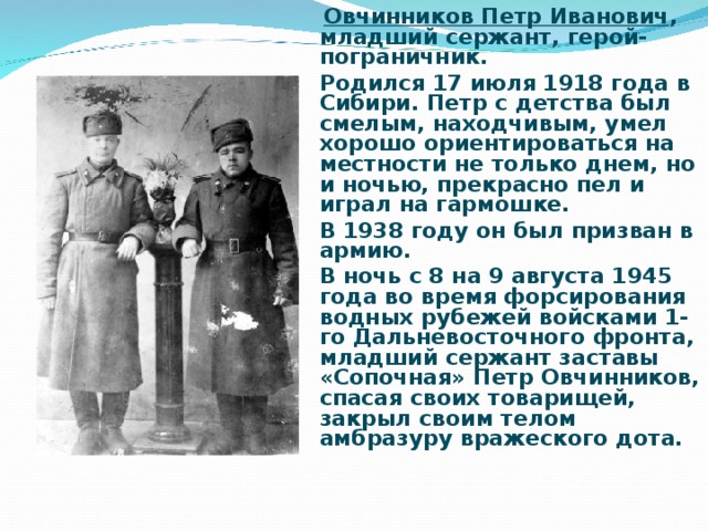 Овчинников Петр Иванович , младший сержант, герой-пограничник. Родился 17 июля 1918 года в Сибири. Петр с детства был смелым, находчивым, умел хорошо ориентироваться на местности не только днем, но и ночью, прекрасно пел и играл на гармошке. В 1938 году он был призван в армию. В ночь с 8 на 9 августа 1945 года во время форсирования водных рубежей войсками 1-го Дальневосточного фронта, младший сержант заставы «Сопочная» Петр Овчинников, спасая своих товарищей, закрыл своим телом амбразуру вражеского дота.