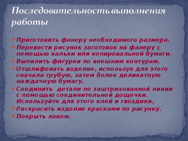 Приготовить фанеру необходимого размера. Перевести рисунок заготовок на фанеру с помощью кальки или копировальной бумаги. Выпилить фигурки по внешним контурам. Отшлифовать изделие, используя для этого сначала грубую, затем более деликатную наждачную бумагу. Соединить детали по заштрихованной линии с помощью соединительной дощечки. Используйте для этого клей и гвоздики. Раскрасить изделие красками по рисунку. Покрыть лаком.