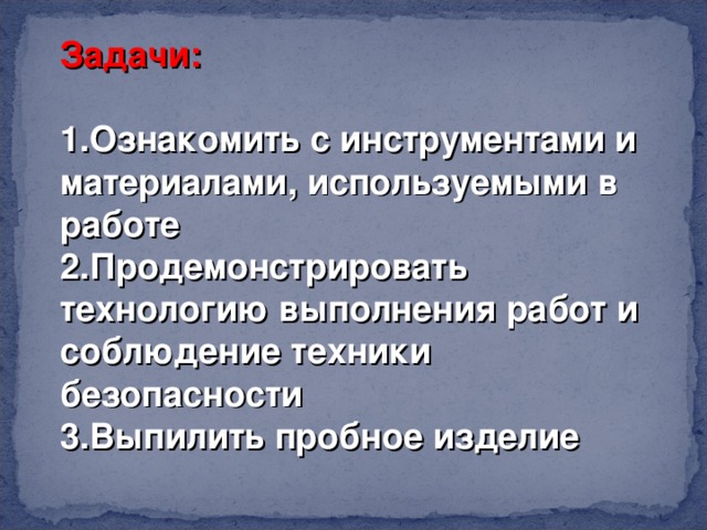 Задачи:  1.Ознакомить с инструментами и материалами, используемыми в работе 2.Продемонстрировать технологию выполнения работ и соблюдение техники безопасности 3.Выпилить пробное изделие