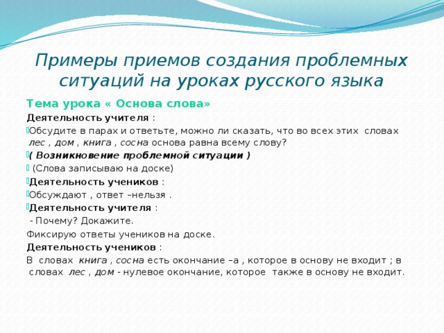 Примеры приемов создания проблемных ситуаций на уроках русского языка Тема урока « Основа слова» Деятельность учителя : Обсудите в парах и ответьте, можно ли сказать, что во всех этих словах лес , дом , книга , сосна основа равна всему слову? ( Возникновение проблемной ситуации )  (Слова записываю на доске) Деятельность учеников : Обсуждают , ответ –нельзя . Деятельность учителя :  - Почему? Докажите. Фиксирую ответы учеников на доске. Деятельность учеников : В словах книга , сосна есть окончание –а , которое в основу не входит ; в словах лес , дом - нулевое окончание, которое также в основу не входит.