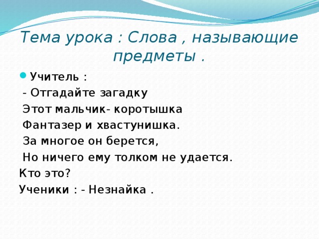 Тема урока : Слова , называющие предметы . Учитель :  - Отгадайте загадку  Этот мальчик- коротышка  Фантазер и хвастунишка.  За многое он берется,  Но ничего ему толком не удается. Кто это? Ученики : - Незнайка .