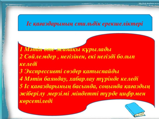 Іс қағаздарының стильдік ерекшеліктері 1 Мәтін өте жинақы құрылады 2 Сөйлемдер , негізінен, екі негізді болып келеді 3 Экспрессивті сөздер қатыспайды 4 Мәтін баяндау, хабарлау түрінде келеді 5 Іс қағаздарының басында, соңында қағаздың жіберілу мерзімі міндетті түрде цифрмен көрсетіледі