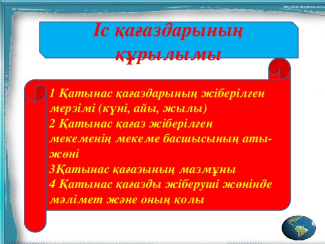 Іс қағаздарының құрылымы 1 Қатынас қағаздарының жіберілген мерзімі (күні, айы, жылы) 2 Қатынас қағаз жіберілген мекеменің мекеме басшысының аты-жөні 3Қатынас қағазының мазмұны 4 Қатынас қағазды жіберуші жөнінде мәлімет және оның қолы