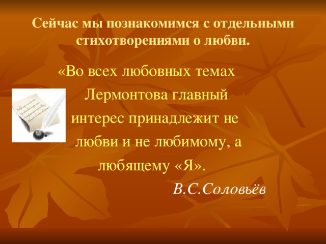 Сейчас мы познакомимся с отдельными стихотворениями о любви.  «Во всех любовных темах  Лермонтова главный  интерес принадлежит не  любви и не любимому, а  любящему «Я».   В.С.Соловьёв