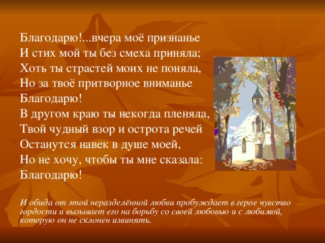 Благодарю!...вчера моё признанье И стих мой ты без смеха приняла; Хоть ты страстей моих не поняла, Но за твоё притворное вниманье Благодарю! В другом краю ты некогда пленяла, Твой чудный взор и острота речей Останутся навек в душе моей, Но не хочу, чтобы ты мне сказала: Благодарю! И обида от этой неразделённой любви пробуждает в герое чувство гордости и вызывает его на борьбу со своей любовью и с любимой, которую он не склонен извинять .