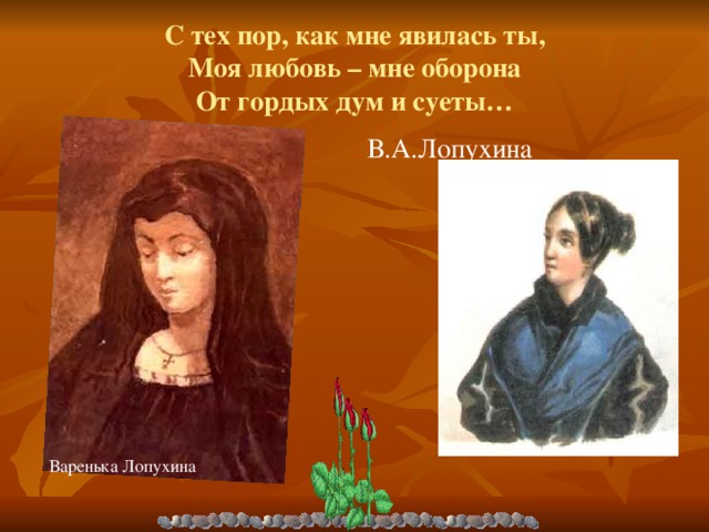 Варенька Лопухина С тех пор, как мне явилась ты,  Моя любовь – мне оборона  От гордых дум и суеты… В.А.Лопухина