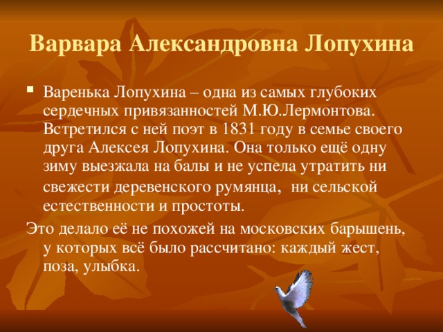 Варвара Александровна Лопухина Варенька Лопухина – одна из самых глубоких сердечных привязанностей М.Ю.Лермонтова. Встретился с ней поэт в 1831 году в семье своего друга Алексея Лопухина. Она только ещё одну зиму выезжала на балы и не успела утратить ни свежести деревенского румянца , ни сельской естественности и простоты. Это делало её не похожей на московских барышень, у которых всё было рассчитано: каждый жест, поза, улыбка.