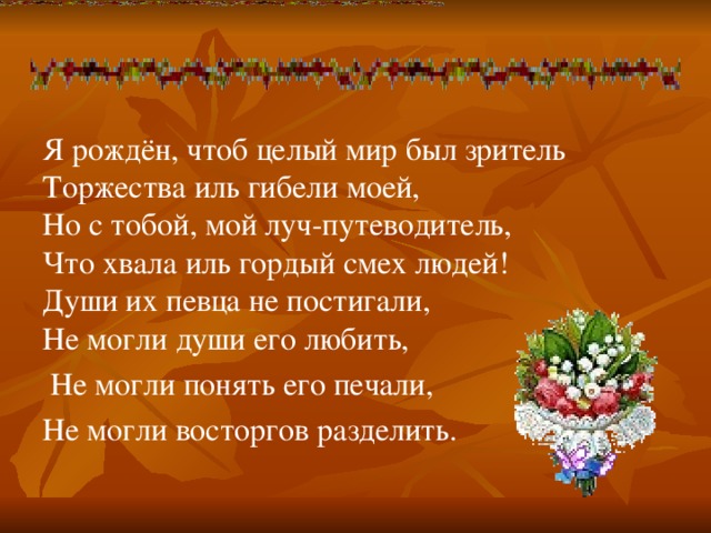 Я рождён, чтоб целый мир был зритель  Торжества иль гибели моей,  Но с тобой, мой луч-путеводитель,  Что хвала иль гордый смех людей!  Души их певца не постигали,  Не могли души его любить,  Не могли понять его печали, Не могли восторгов разделить.