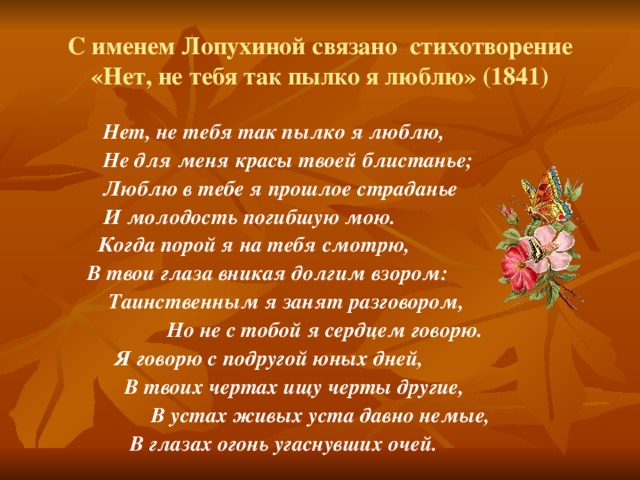 С именем Лопухиной связано стихотворение «Нет, не тебя так пылко я люблю» (1841)  Нет, не тебя так пылко я люблю,  Не для меня красы твоей блистанье;  Люблю в тебе я прошлое страданье  И молодость погибшую мою.  Когда порой я на тебя смотрю,  В твои глаза вникая долгим взором:  Таинственным я занят разговором,  Но не с тобой я сердцем говорю.  Я говорю с подругой юных дней,  В твоих чертах ищу черты другие,  В устах живых уста давно немые,  В глазах огонь угаснувших очей.