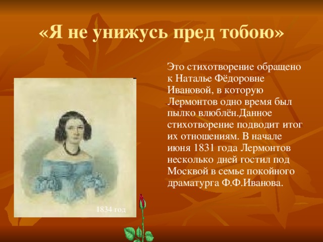 «Я не унижусь пред тобою» Это стихотворение обращено к Наталье Фёдоровне Ивановой, в которую Лермонтов одно время был пылко влюблён.Данное стихотворение подводит итог их отношениям. В начале июня 1831 года Лермонтов несколько дней гостил под Москвой в семье покойного драматурга Ф.Ф.Иванова. 1834 год