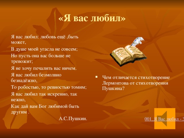 «Я вас любил» Я вас любил: любовь ещё ,быть может, В душе моей угасла не совсем; Но пусть она вас больше не тревожит; Я не хочу печалить вас ничем. Я вас любил безмолвно безнадёжно, То робостью, то ревностью томим; Чем отличается стихотворение Лермонтова от стихотворения Пушкина? Я вас любил так искренно, так нежно, Как дай вам Бог любимой быть другим .  А.С.Пушкин.