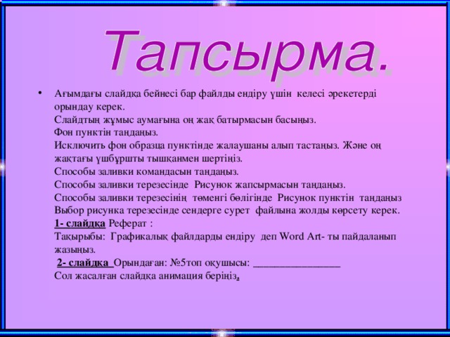 Ағымдағы слайдқа бейнесі бар файлды ендіру үшін келесі әрекетерді орындау керек.  Слайдтың жұмыс аумағына оң жақ батырмасын басыңыз.  Фон пунктін таңдаңыз.  Исключить фон образца пунктінде жалаушаны алып тастаңыз. Және оң жақтағы үшбұршты тышқанмен шертіңіз.  Способы заливки командасын таңдаңыз.  Способы заливки терезесінде Рисунок жапсырмасын таңдаңыз.  Способы заливки терезесінің төменгі бөлігінде Рисунок пунктін таңдаңыз  Выбор рисунка терезесінде сендерге сурет файлына жолды көрсету керек.  1- c лайдқа  Реферат :  Тақырыбы: Графикалық файлдарды ендіру деп Word Art- ты пайдаланып жазыңыз.   2- слайдқа Орындаған: № 5топ оқушысы: ________________  Сол жасалған слайдқа анимация беріңіз .