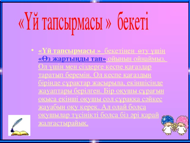 «Үй тапсырмасы » бекетінен өту үшің «Өз жартыңды тап» ойынын ойнаймыз. Ол үшін мен сіздерге кеспе қағаздар таратып беремін. Ол кеспе қағаздың бірінде сұрақтар жасырыла, екіншісінде жауаптары берілген. Бір оқушы сұрағын оқыса екінші оқушы сол сұраққа сәйкес жауабын оқу керек. Ал олай болса оқушылар түсінікті болса біз әрі қарай жалғастырайық.