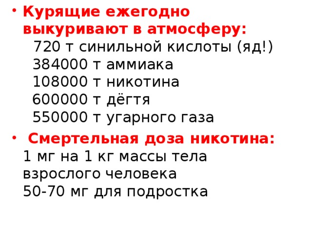 Курящие ежегодно выкуривают в атмосферу:     720 т синильной кислоты (яд!)    384000 т аммиака    108000 т никотина    600000 т дёгтя    550000 т угарного газа   Смертельная доза никотина:  1 мг на 1 кг массы тела взрослого человека  50-70 мг для подростка