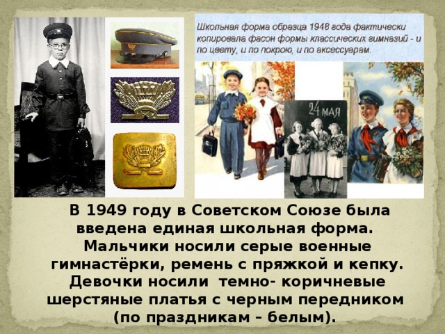 В 1949 году в Советском Союзе была введена единая школьная форма. Мальчики носили серые военные гимнастёрки, ремень с пряжкой и кепку. Девочки носили темно- коричневые шерстяные платья с черным передником (по праздникам – белым).