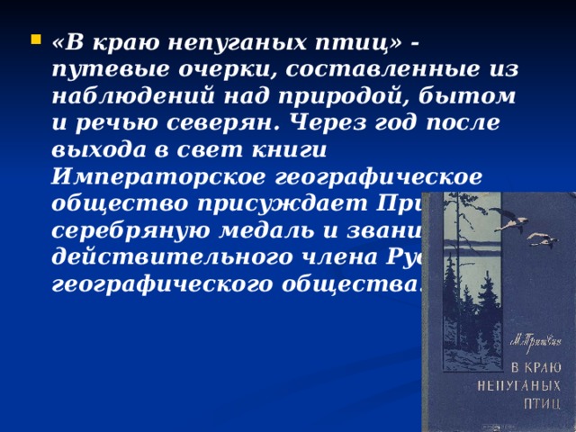 «В краю непуганых птиц» - путевые очерки, составленные из наблюдений над природой, бытом и речью северян. Через год после выхода в свет книги Императорское географическое общество присуждает Пришвину серебряную медаль и звание действительного члена Русского географического общества.