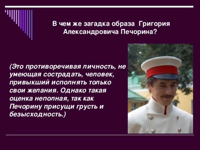 В чем же загадка образа Григория Александровича Печорина?   (Это противоречивая личность, не умеющая сострадать, человек, привыкший исполнять только свои желания. Однако такая оценка неполная, так как Печорину присущи грусть и безысходность.)