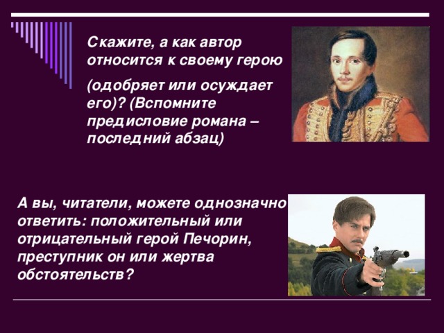 Скажите, а как автор относится к своему герою (одобряет или осуждает его)? (Вспомните предисловие романа – последний абзац) А вы, читатели, можете однозначно ответить: положительный или отрицательный герой Печорин, преступник он или жертва обстоятельств?