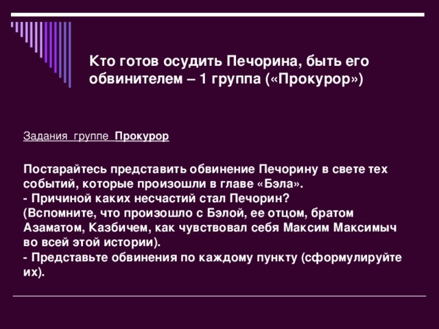 Кто готов осудить Печорина, быть его обвинителем – 1 группа («Прокурор») Задания группе  Прокурор  Постарайтесь представить обвинение Печорину в свете тех событий, которые произошли в главе «Бэла».  - Причиной каких несчастий стал Печорин?  (Вспомните, что произошло с Бэлой, ее отцом, братом Азаматом, Казбичем, как чувствовал себя Максим Максимыч  во всей этой истории).  - Представьте обвинения по каждому пункту (сформулируйте их).