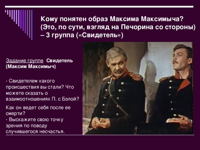 Кому понятен образ Максима Максимыча? (Это, по сути, взгляд на Печорина со стороны) – 3 группа («Свидетель») Задание группе   Свидетель (Максим Максимыч)  - Свидетелем какого происшествия вы стали? Что можете сказать о взаимоотношениях П. с Бэлой? Как он ведет себя после ее смерти?  - Выскажите свою точку зрения по поводу случившегося несчастья.