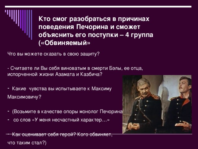 Кто смог разобраться в причинах поведения Печорина и сможет объяснить его поступки – 4 группа («Обвиняемый» Что вы можете сказать в свою защиту?  - Считаете ли Вы себя виноватым в смерти Бэлы, ее отца, испорченной жизни Азамата и Казбича?   Какие  чувства вы испытываете к Максиму Максимовичу?   (Возьмите в качестве опоры монолог Печорина  со слов «У меня несчастный характер…»   Как оценивает себя герой? Кого обвиняет, что таким стал?)