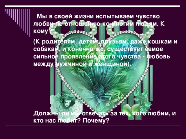 Мы в своей жизни испытываем чувство любви по отношению ко многим людям. К кому? (К родителям, детям, друзьям, даже кошкам и собакам, и конечно же, существует самое сильное проявление этого чувства - любовь между мужчиной и женщиной).      Должны ли мы отвечать за тех, кого любим, и кто нас любит? Почему?