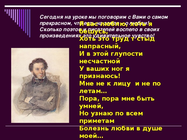 Сегодня на уроке мы поговорим с Вами о самом прекрасном, что есть на земле – о любви! Сколько поэтов и писателей воспело в своих произведениях это удивительное чувство! Я вас люблю, хоть я бешусь,  Хоть это труд т стыд напрасный,  И в этой глупости несчастной  У ваших ног я признаюсь!  Мне не к лицу  и не по летам…  Пора, пора мне быть умней,  Но узнаю по всем приметам  Болезнь любви в душе моей…   (А.С. Пушкин)