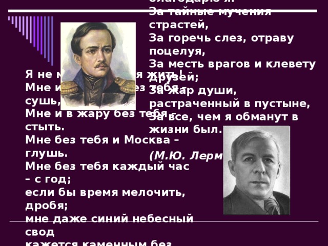 За все, за все тебя благодарю я:  За тайные мучения страстей,  За горечь слез, отраву поцелуя,  За месть врагов и клевету друзей;  За жар души, растраченный в пустыне,  За все, чем я обманут в жизни был…   (М.Ю. Лермонтов)  Я не могу без тебя жить!  Мне и в дожди без тебя – сушь,  Мне и в жару без тебя – стыть.  Мне без тебя и Москва – глушь.  Мне без тебя каждый час – с год;  если бы время мелочить, дробя;  мне даже синий небесный свод  кажется каменным без тебя.   (Н.Н. Асеев)