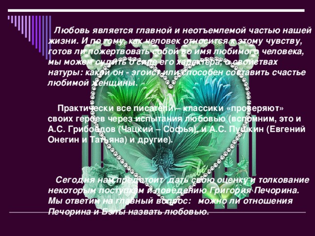 Любовь является главной и неотъемлемой частью нашей жизни. И по тому, как человек относится к этому чувству, готов ли пожертвовать собой во имя любимого человека, мы можем судить о силе его характера, о свойствах натуры: какой он - эгоист или способен составить счастье любимой женщины.    Практически все писатели – классики «проверяют» своих героев через испытания любовью (вспомним, это и А.С. Грибоедов (Чацкий – Софья), и А.С. Пушкин (Евгений Онегин и Татьяна) и другие).    Сегодня нам предстоит дать свою оценку и толкование некоторым поступкам и поведению Григория Печорина. Мы ответим на главный вопрос: можно ли отношения Печорина и Бэлы назвать любовью.