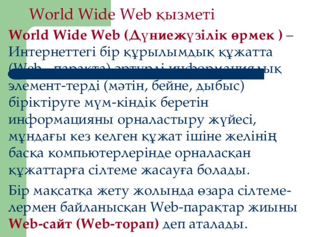 World Wide Web қызметі World Wide Web (Дүниежүзілік өрмек  ) – Интернеттегі бір құрылымдық құжатта (Web - парақта) әртүрлі информациялық элемент-терді (мәтін, бейне, дыбыс) біріктіруге мүм-кіндік беретін информацияны орналастыру жүйесі, мұндағы кез келген құжат ішіне желінің басқа компьютерлерінде орналасқан құжаттарға сілтеме жасауға болады. Бір мақсатқа жету жолында өзара сілтеме-лермен байланысқан Web-парақтар жиыны Web-сайт (Web-торап) деп аталады.