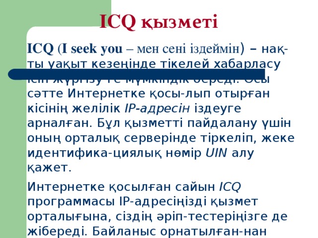 ICQ қызметі ICQ ( I seek you – мен сені іздеймін ) – нақ-ты уақыт кезеңінде тікелей хабарласу ісін жүргізу-ге мүмкіндік береді. О сы с ә тте Интернетке қ осы - лып отыр ғ ан кісіні ң желілік IP-адресін іздеуге арнал ғ ан. Б ұ л қ ызметті пайдалану ү шін оны ң орталы қ серверінде тіркеліп, жеке идентифика - циялы қ н ө мір UIN алу қ ажет. Интернетке қ осыл ғ ан сайын ICQ программасы IP-адресі ң ізді қ ызмет орталы ғ ына , сізді ң  ә ріп - тестері ң ізге де жібереді. Байланыс орнатыл ғ ан - нан кейін әңгіме сия қ ты жал ғ аса береді.