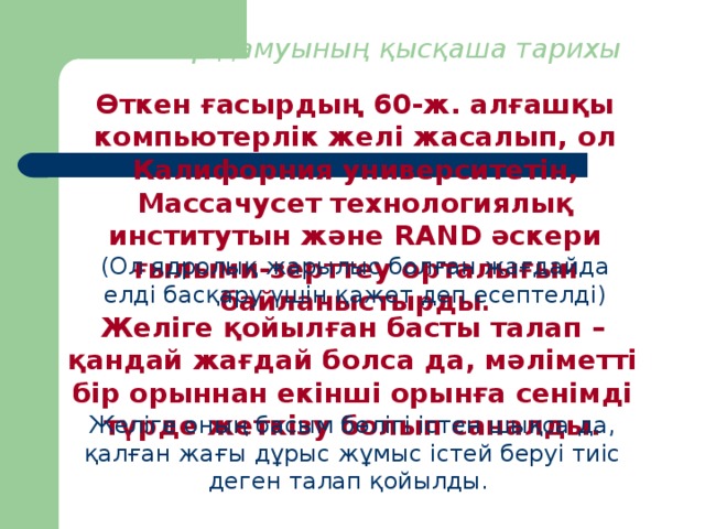 1. Желілер дамуының қысқаша тарихы Өткен ғасырдың 60-ж. алғашқы компьютерлік желі жасалып, ол Калифорния университетін, Массачусет технологиялық институтын және RAND әскери ғылыми-зерттеу орталығын байланыстырды . (Ол ядролық жарылыс болған жағдайда елді басқару үшін қажет деп есептелді) Желіге қойылған басты талап – қандай жағдай болса да, мәліметті бір орыннан екінші орынға сенімді түрде жеткізу болып саналды. Желіге оның басым бөлігі істен шықса да, қалған жағы дұрыс жұмыс істей беруі тиіс деген талап қойылды.