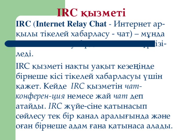 IRC қызметі IRC ( Internet Relay Chat - Интернет ар-қылы тікелей хабарласу - чат) – мұнда мәлімет алмасу бірден тікелей жүргізі-леді. IRC қызметі на қ ты уа қ ыт кезе ң інде бірнеше кісі тікелей хабарласуы  ү шін қ ажет. Кейде IRC  қ ызметін чат-конферен-ция немесе жай чат деп атайды. IRC ж ү йе-сіне қ атынасып с ө йлесу тек бір канал аралы ғ ында ж ә не оған бірнеше адам ғ ана қ атынаса ала ды.