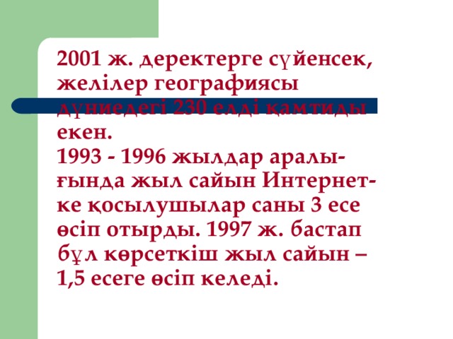 2001 ж. деректерге сүйенсек, желілер географиясы дүниедегі 230 елді қамтиды екен.  1993 - 1996 жылдар аралы-ғында жыл сайын Интернет-ке қосылушылар саны 3 есе өсіп отырды. 1997 ж . бастап  бұл көрсеткіш жыл сайын – 1,5 есеге өсіп келеді.