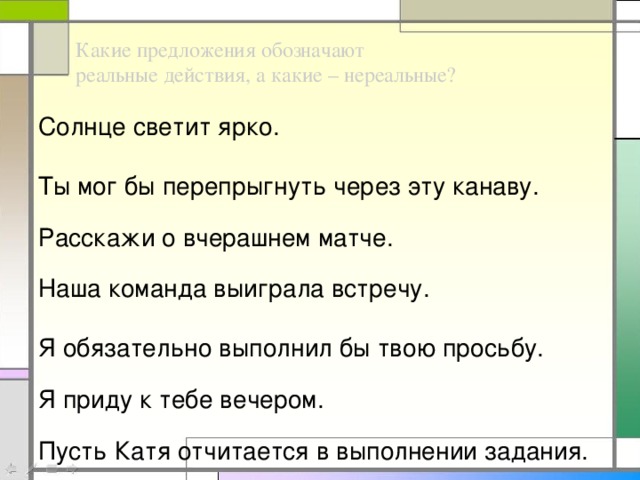 Какие предложения обозначают реальные действия, а какие – нереальные? Солнце светит ярко. Ты мог бы перепрыгнуть через эту канаву. Расскажи о вчерашнем матче. Наша команда выиграла встречу. Я обязательно выполнил бы твою просьбу. Я приду к тебе вечером. Пусть Катя отчитается в выполнении задания.