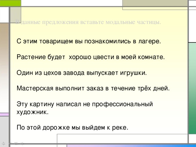 В данные предложения вставьте модальные частицы. С этим товарищем вы познакомились в лагере. Растение будет хорошо цвести в моей комнате. Один из цехов завода выпускает игрушки. Мастерская выполнит заказ в течение трёх дней. Эту картину написал не профессиональный художник. По этой дорожке мы выйдем к реке.