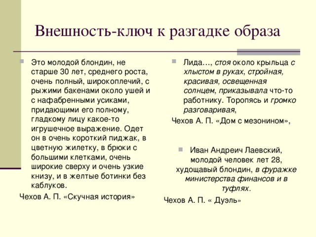 Внешность-ключ к разгадке образа Это молодой блондин, не старше 30 лет, среднего роста, очень полный, широкоплечий, с рыжими бакенами около ушей и с нафабренными усиками, придающими его полному, гладкому лицу какое-то игрушечное выражение. Одет он в очень короткий пиджак, в цветную жилетку, в брюки с большими клетками, очень широкие сверху и очень узкие книзу, и в желтые ботинки без каблуков. Лида…, стоя около крыльца с хлыстом в руках , стройная, красивая, освещенная солнцем , приказывала что-то работнику. Торопясь и громко разговаривая , Чехов А. П. «Скучная история» Чехов А. П. «Дом с мезонином», Иван Андреич Лаевский, молодой человек лет 28, худощавый блондин, в фуражке министерства финансов и в туфлях. Чехов А. П. « Дуэль »