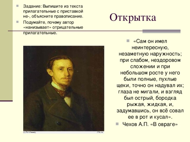 Задание: Выпишите из текста прилагательные с приставкой не-, объясните правописание. Подумайте, почему автор «нанизывает» отрицательные прилагательные . Открытка «Сам он имел неинтересную, незаметную наружность; при слабом, нездоровом сложении и при небольшом росте у него были полные, пухлые щеки, точно он надувал их; глаза не мигали, и взгляд был острый, бородка рыжая, жидкая, и, задумавшись, он всё совал ее в рот и кусал». Чехов А.П. «В овраге»