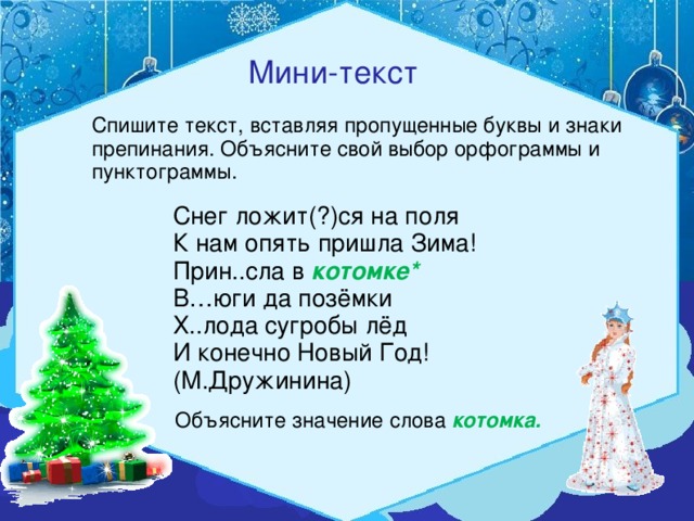 Мини-текст Спишите текст, вставляя пропущенные буквы и знаки препинания. Объясните свой выбор орфограммы и пунктограммы. Снег ложит(?)ся на поля К нам опять пришла Зима! Прин..сла в котомке* В…юги да позёмки Х..лода сугробы лёд И конечно Новый Год! (М.Дружинина) Объясните значение слова котомка.