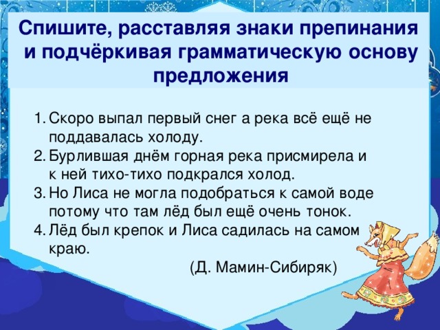 Спишите, расставляя знаки препинания  и подчёркивая грамматическую основу  предложения Скоро выпал первый снег а река всё ещё не поддавалась холоду. Бурлившая днём горная река присмирела и к ней тихо-тихо подкрался холод. Но Лиса не могла подобраться к самой воде потому что там лёд был ещё очень тонок. Лёд был крепок и Лиса садилась на самом краю.  (Д. Мамин-Сибиряк) 2