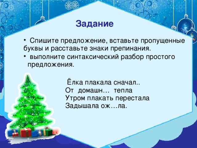 Задание   Спишите предложение, вставьте пропущенные буквы и расставьте знаки препинания.  выполните синтаксический разбор простого  предложения.  Ёлка плакала сначал.. От домашн… тепла Утром плакать перестала Задышала ож…ла.