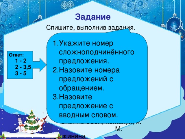 Задание  Спишите, выполнив задания. (1) Белый, вкусный снег идёт,  Попадает прямо в рот. (2) Если очень захочу,  Снег весь разом проглочу! (3) И тогда что будет, братцы! (4) На санях не покататься,  И сугробов не видать,  И в снежки не поиграть,  И на лыжах не побегать,  Плохо будет всем без снега!  (5) Вот поэтому, друзья,  Снег не съем, пожалуй, я.  М. Дружинина Укажите номер сложноподчинённого предложения. Назовите номера предложений с обращением. Назовите предложение с вводным словом. Ответ:  1 - 2  2 - 3,5  3 - 5