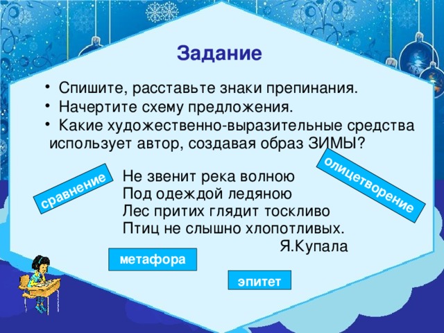 сравнение олицетворение Задание   Спишите, расставьте знаки препинания.  Начертите схему предложения.  Какие художественно-выразительные средства  использует автор, создавая образ ЗИМЫ? Не звенит река волною Под одеждой ледяною Лес притих глядит тоскливо Птиц не слышно хлопотливых.  Я.Купала метафора эпитет